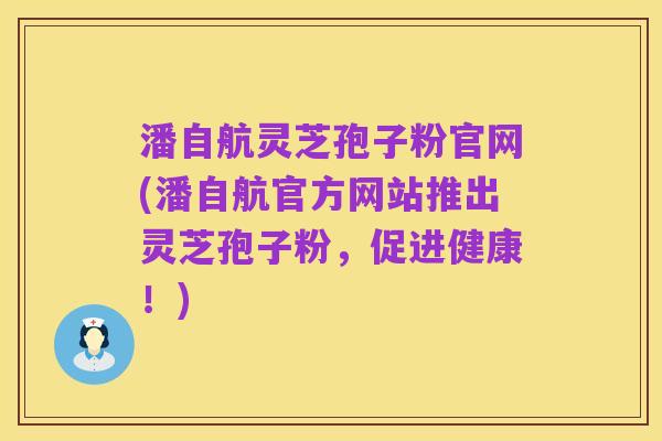 潘自航灵芝孢子粉官网(潘自航官方网站推出灵芝孢子粉,促进健康!)