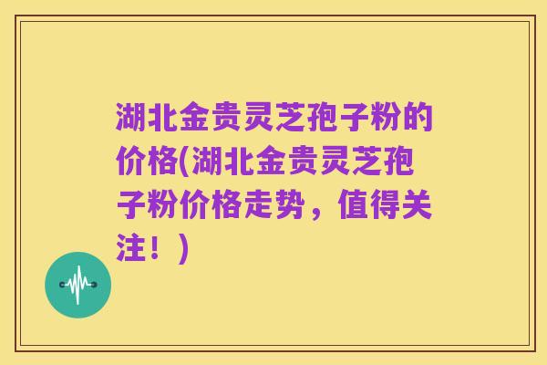 湖北金贵灵芝孢子粉的价格(湖北金贵灵芝孢子粉价格走势,值得关注!)