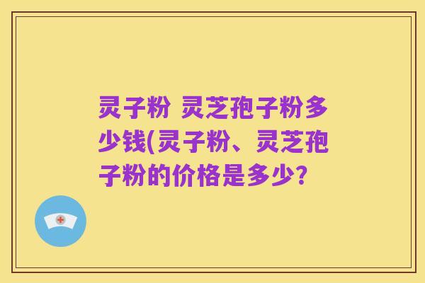 灵子粉 灵芝孢子粉多少钱(灵子粉、灵芝孢子粉的价格是多少？