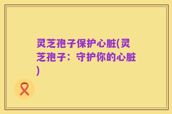 灵芝孢子保护心脏(灵芝孢子:守护你的心脏)