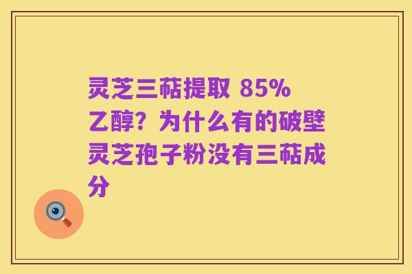 灵芝三萜提取 85%乙醇？为什么有的破壁灵芝孢子粉没有三萜成分
