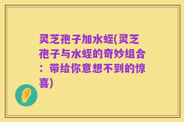 灵芝孢子加水蛭(灵芝孢子与水蛭的奇妙组合：带给你意想不到的惊喜)