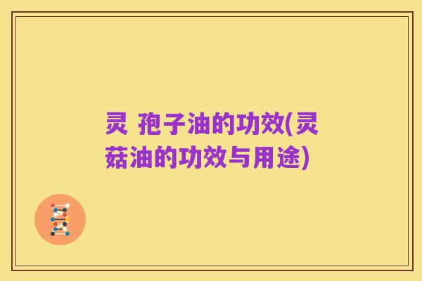 灵 孢子油的功效(灵菇油的功效与用途)