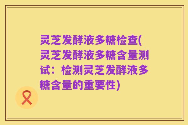灵芝发酵液多糖检查(灵芝发酵液多糖含量测试:检测灵芝发酵液多糖含量的重要性)