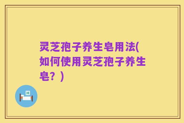 灵芝孢子养生皂用法(如何使用灵芝孢子养生皂？)