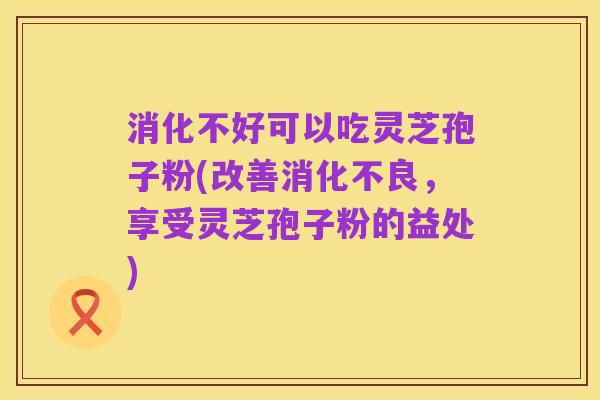 消化不好可以吃灵芝孢子粉(改善消化不良,享受灵芝孢子粉的益处)