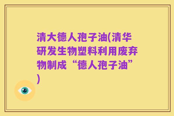 清大德人孢子油(清华研发生物塑料利用废弃物制成“德人孢子油”)