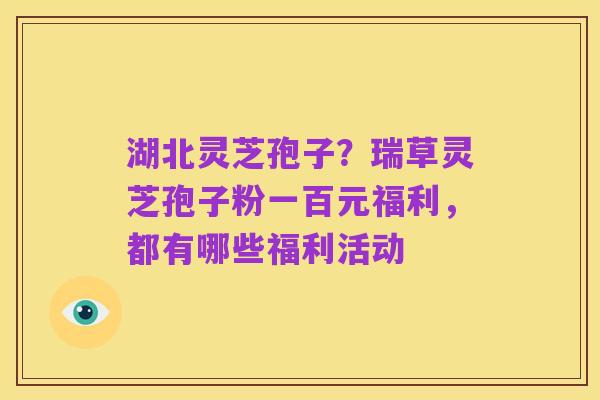 湖北灵芝孢子?瑞草灵芝孢子粉一百元福利,都有哪些福利活动