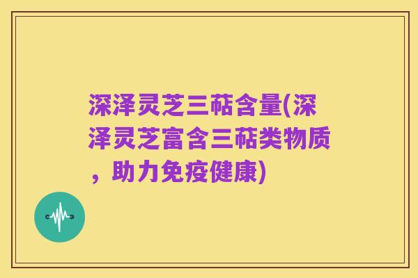 深泽灵芝三萜含量(深泽灵芝富含三萜类物质,助力免疫健康)