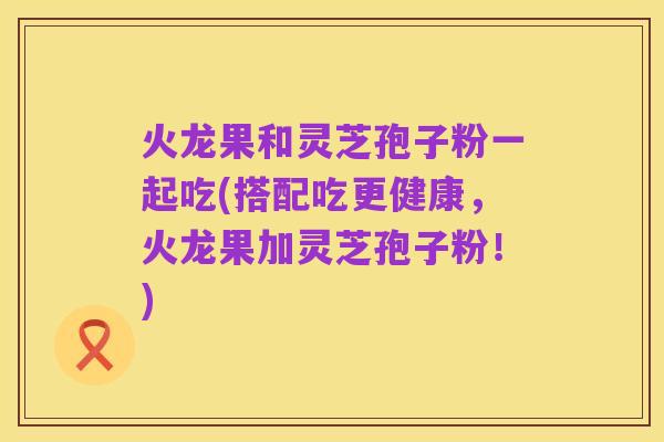 火龙果和灵芝孢子粉一起吃(搭配吃更健康,火龙果加灵芝孢子粉!)