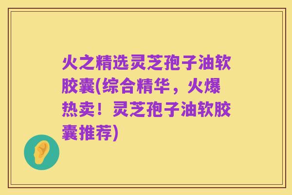 火之精选灵芝孢子油软胶囊(综合精华,火爆热卖!灵芝孢子油软胶囊推荐)