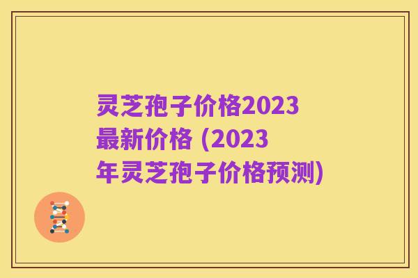 灵芝孢子价格2023最新价格 (2023年灵芝孢子价格预测)