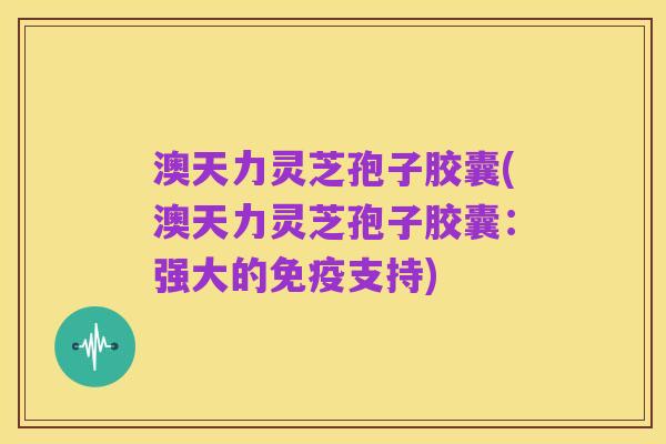 澳天力灵芝孢子胶囊(澳天力灵芝孢子胶囊：强大的免疫支持)