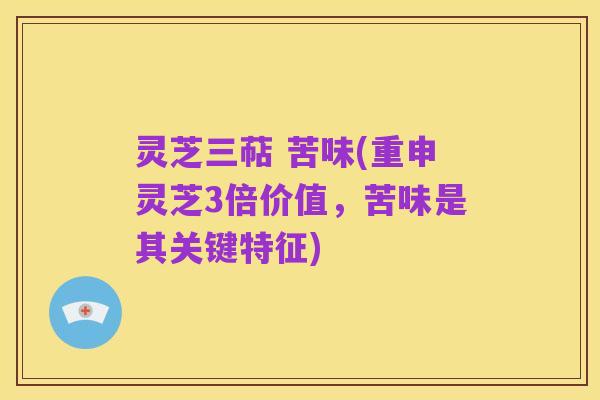灵芝三萜 苦味(重申灵芝3倍价值，苦味是其关键特征)