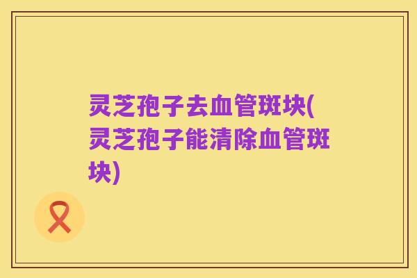 灵芝孢子去血管斑块(灵芝孢子能清除血管斑块)