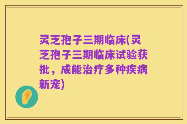 灵芝孢子三期临床(灵芝孢子三期临床试验获批，成能治疗多种疾病新宠)