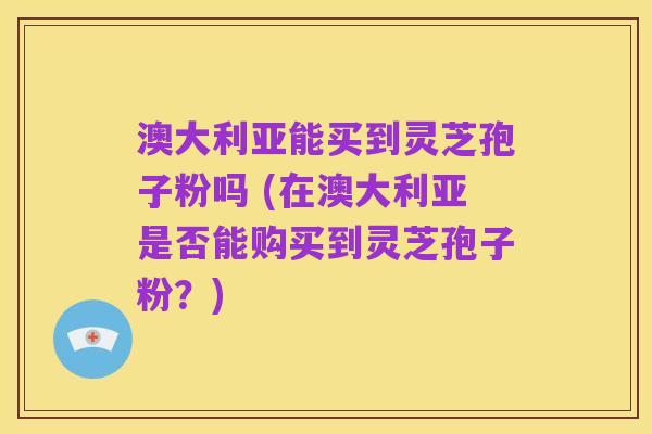 澳大利亚能买到灵芝孢子粉吗 (在澳大利亚是否能购买到灵芝孢子粉?)