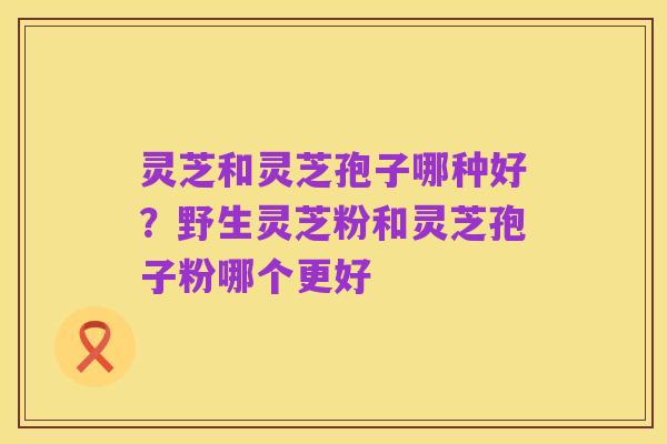 灵芝和灵芝孢子哪种好?野生灵芝粉和灵芝孢子粉哪个更好