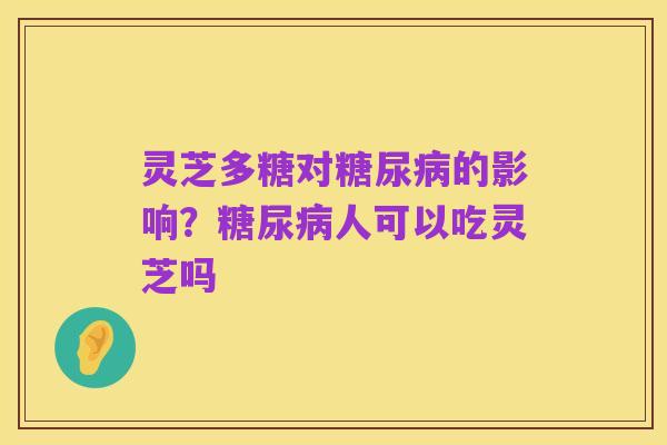灵芝多糖对糖尿病的影响？糖尿病人可以吃灵芝吗