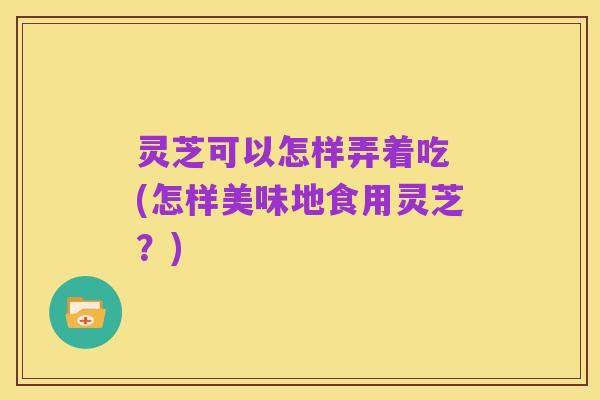灵芝可以怎样弄着吃 (怎样美味地食用灵芝?)