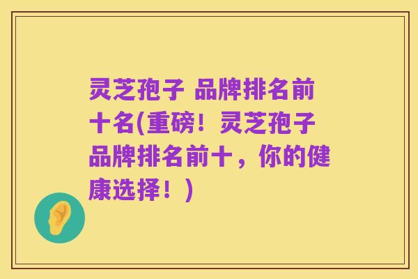 灵芝孢子 品牌排名前十名(重磅!灵芝孢子品牌排名前十,你的健康选择!)