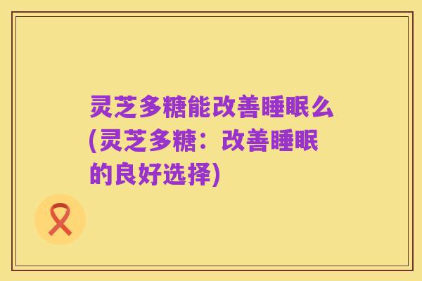 灵芝多糖能改善睡眠么(灵芝多糖：改善睡眠的良好选择)