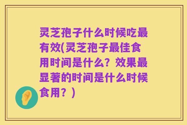 灵芝孢子什么时候吃最有效(灵芝孢子最佳食用时间是什么？效果最显著的时间是什么时候食用？)