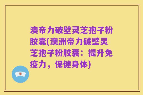 澳帝力破壁灵芝孢子粉胶囊(澳洲帝力破壁灵芝孢子粉胶囊:提升免疫力,保健身体)