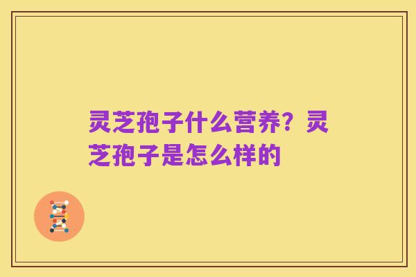 灵芝孢子什么营养?灵芝孢子是怎么样的