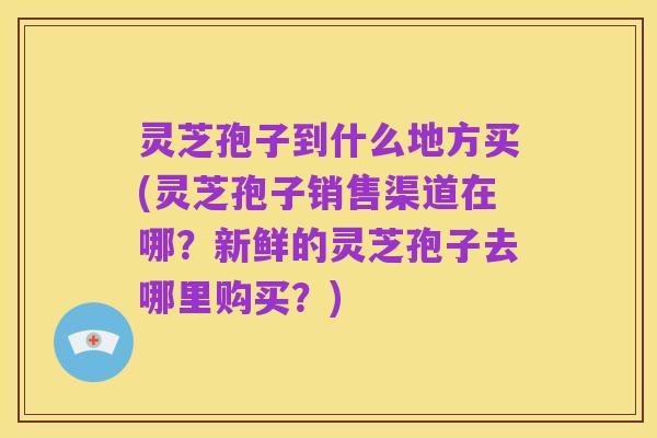 灵芝孢子到什么地方买(灵芝孢子销售渠道在哪?新鲜的灵芝孢子去哪里购买?)
