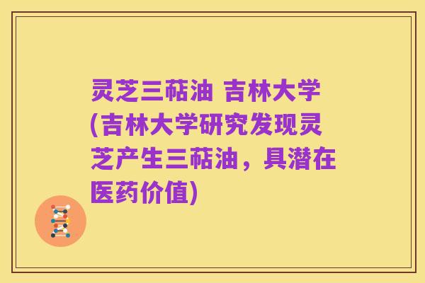 灵芝三萜油 吉林大学(吉林大学研究发现灵芝产生三萜油,具潜在医药价值)