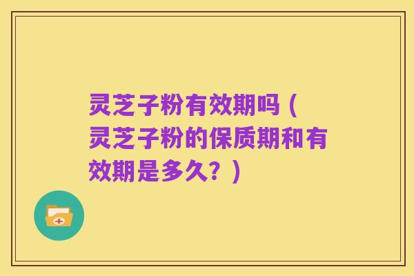 灵芝子粉有效期吗 (灵芝子粉的保质期和有效期是多久?)