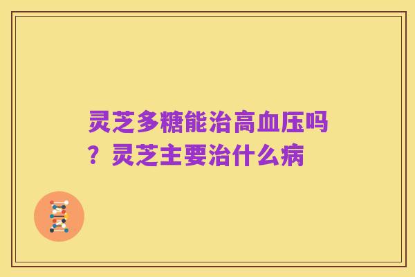 灵芝多糖能治高血压吗?灵芝主要治什么病