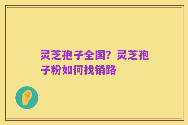 灵芝孢子全国?灵芝孢子粉如何找销路