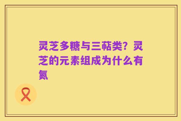 灵芝多糖与三萜类?灵芝的元素组成为什么有氮