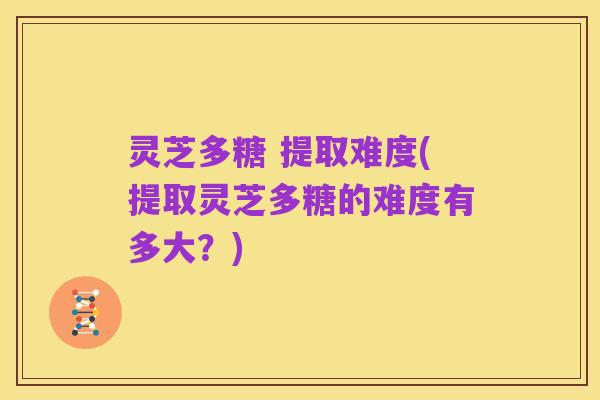 灵芝多糖 提取难度(提取灵芝多糖的难度有多大?)