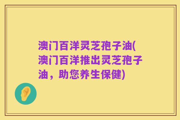 澳门百洋灵芝孢子油(澳门百洋推出灵芝孢子油,助您养生保健)