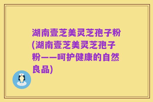 湖南壹芝美灵芝孢子粉(湖南壹芝美灵芝孢子粉——呵护健康的自然良品)