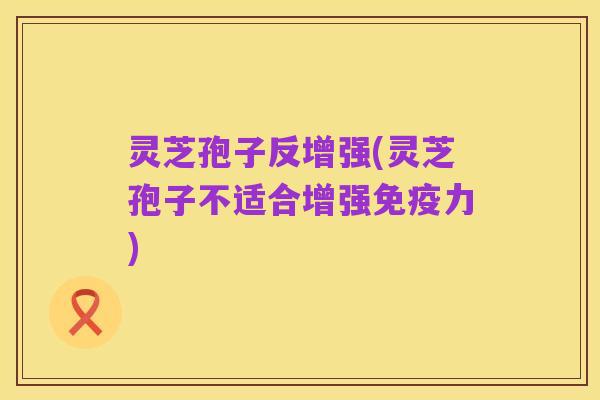 灵芝孢子反增强(灵芝孢子不适合增强免疫力)