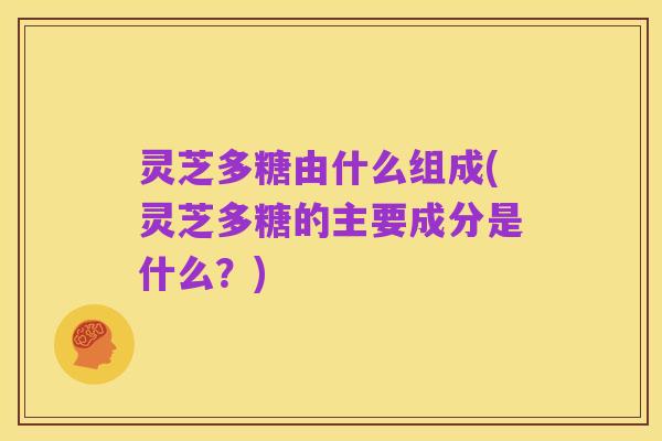 灵芝多糖由什么组成(灵芝多糖的主要成分是什么？)