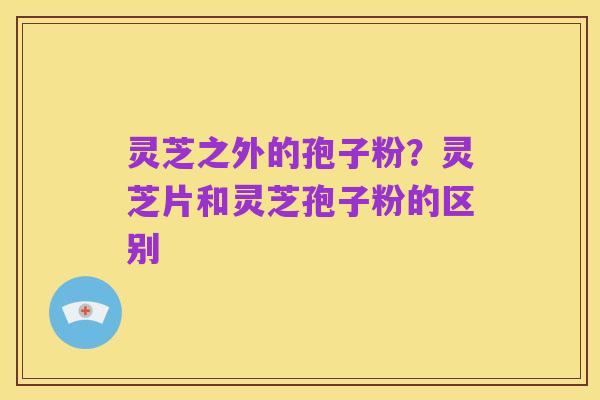 灵芝之外的孢子粉?灵芝片和灵芝孢子粉的区别