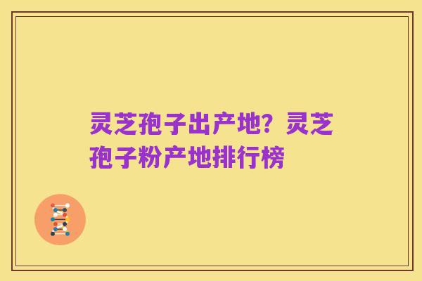 灵芝孢子出产地？灵芝孢子粉产地排行榜