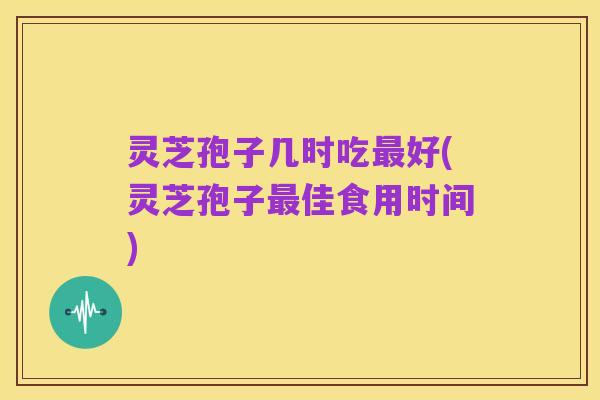 灵芝孢子几时吃最好(灵芝孢子最佳食用时间)