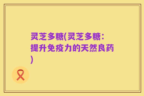 灵芝多糖(灵芝多糖:提升免疫力的天然良药)