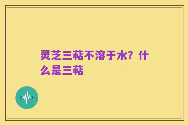 灵芝三萜不溶于水?什么是三萜