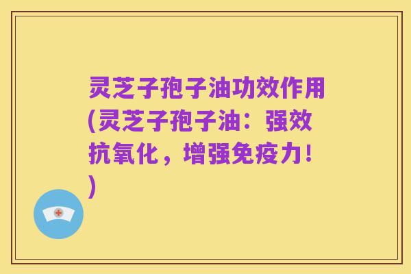 灵芝子孢子油功效作用(灵芝子孢子油：强效抗氧化，增强免疫力！)