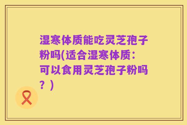 湿寒体质能吃灵芝孢子粉吗(适合湿寒体质：可以食用灵芝孢子粉吗？)