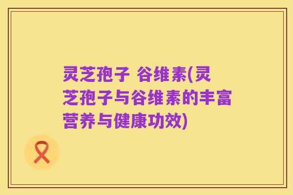 灵芝孢子 谷维素(灵芝孢子与谷维素的丰富营养与健康功效)