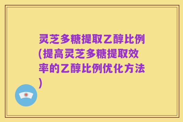 灵芝多糖提取乙醇比例(提高灵芝多糖提取效率的乙醇比例优化方法)
