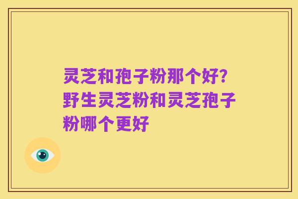 灵芝和孢子粉那个好？野生灵芝粉和灵芝孢子粉哪个更好